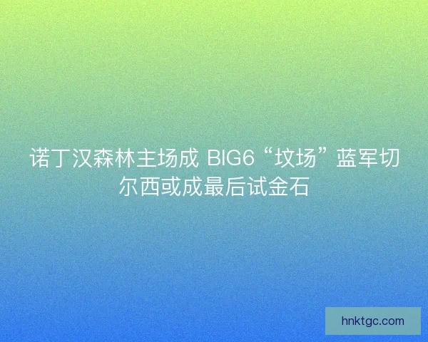 诺丁汉森林主场成 BIG6 “坟场” 蓝军切尔西或成最后试金石