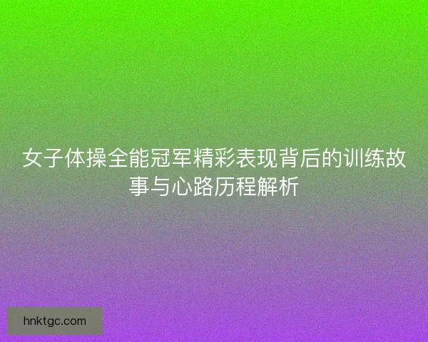 女子体操全能冠军精彩表现背后的训练故事与心路历程解析