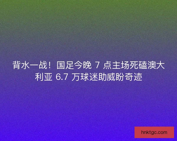 背水一战！国足今晚 7 点主场死磕澳大利亚 6.7 万球迷助威盼奇迹