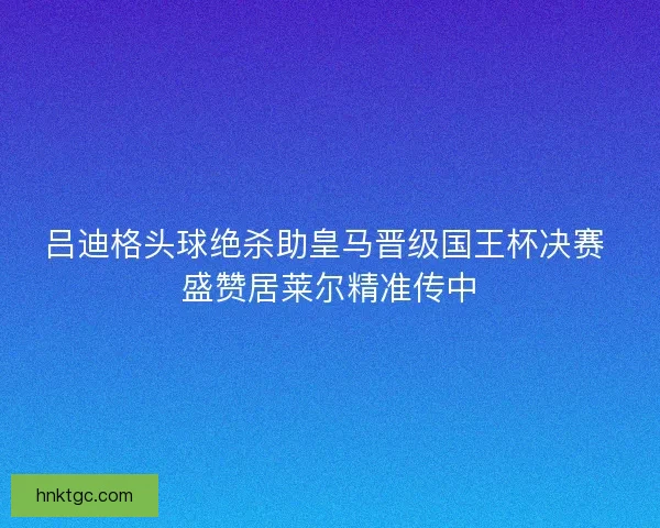 吕迪格头球绝杀助皇马晋级国王杯决赛 盛赞居莱尔精准传中