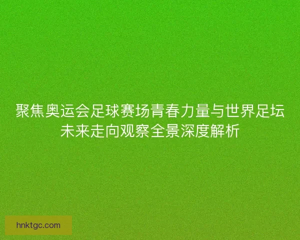 聚焦奥运会足球赛场青春力量与世界足坛未来走向观察全景深度解析