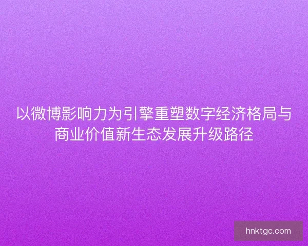 以微博影响力为引擎重塑数字经济格局与商业价值新生态发展升级路径