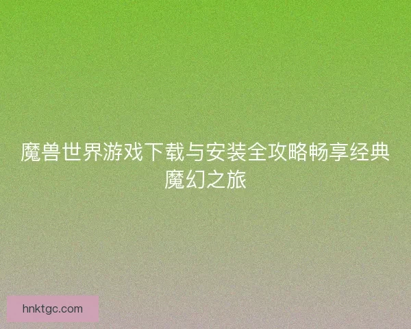 魔兽世界游戏下载与安装全攻略畅享经典魔幻之旅