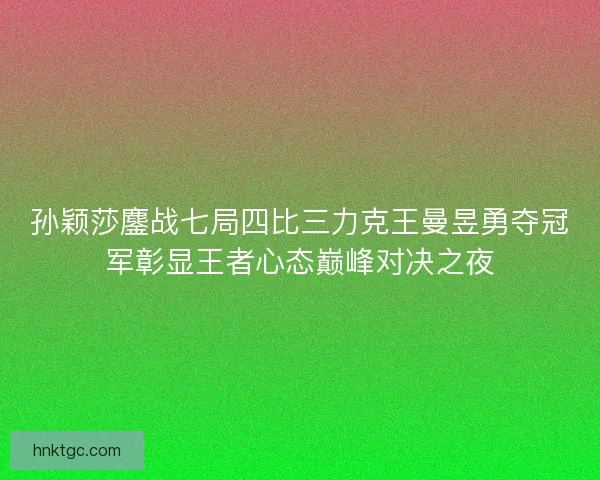 孙颖莎鏖战七局四比三力克王曼昱勇夺冠军彰显王者心态巅峰对决之夜