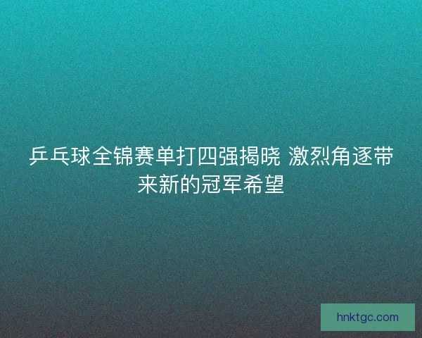 乒乓球全锦赛单打四强揭晓 激烈角逐带来新的冠军希望