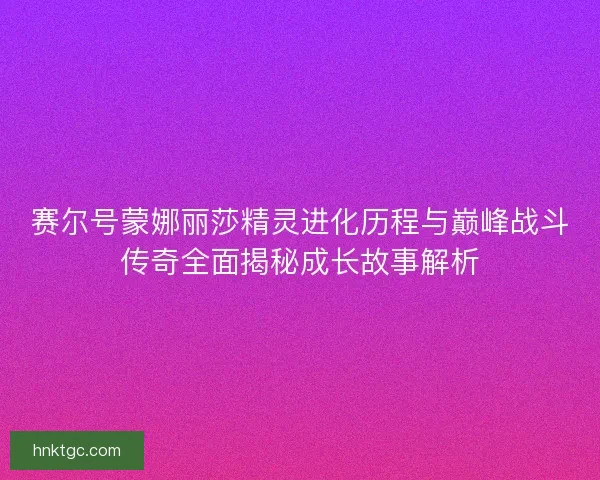 赛尔号蒙娜丽莎精灵进化历程与巅峰战斗传奇全面揭秘成长故事解析