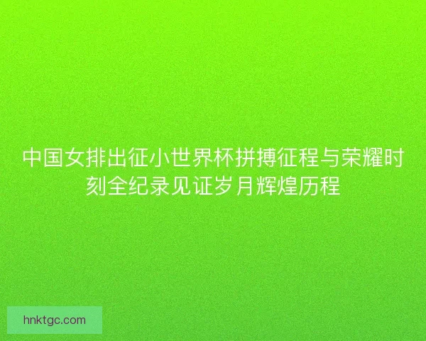 中国女排出征小世界杯拼搏征程与荣耀时刻全纪录见证岁月辉煌历程 中国女排出征小世界杯拼搏征程与荣耀时刻全纪录见证岁月辉煌历程