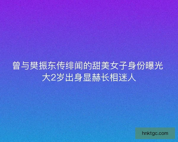 曾与樊振东传绯闻的甜美女子身份曝光 大2岁出身显赫长相迷人