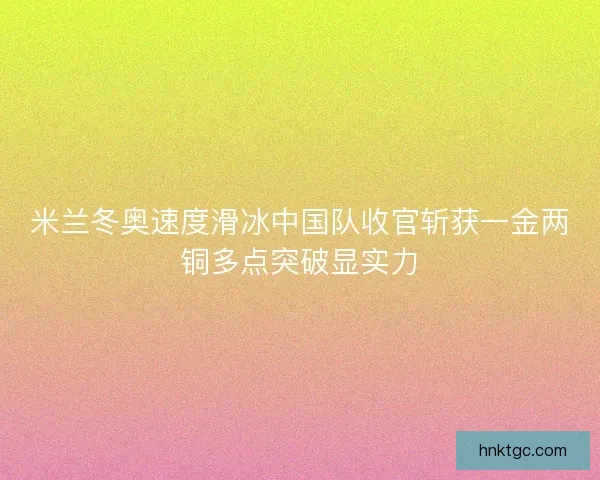 米兰冬奥速度滑冰中国队收官斩获一金两铜多点突破显实力